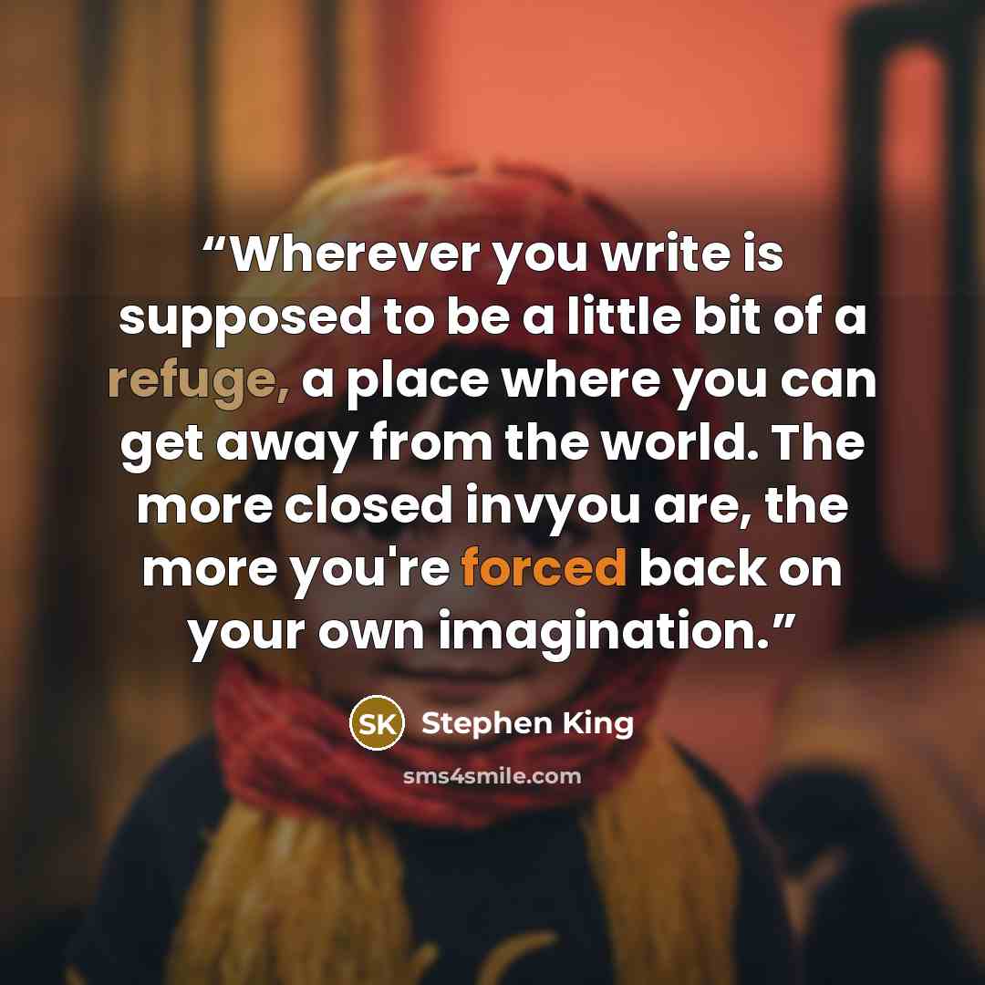 “Wherever you write is supposed to be a little bit of a refuge, a place where you can get away from the world. The more closed invyou are, the more you're forced back on your own imagination.” quote by Stephen King