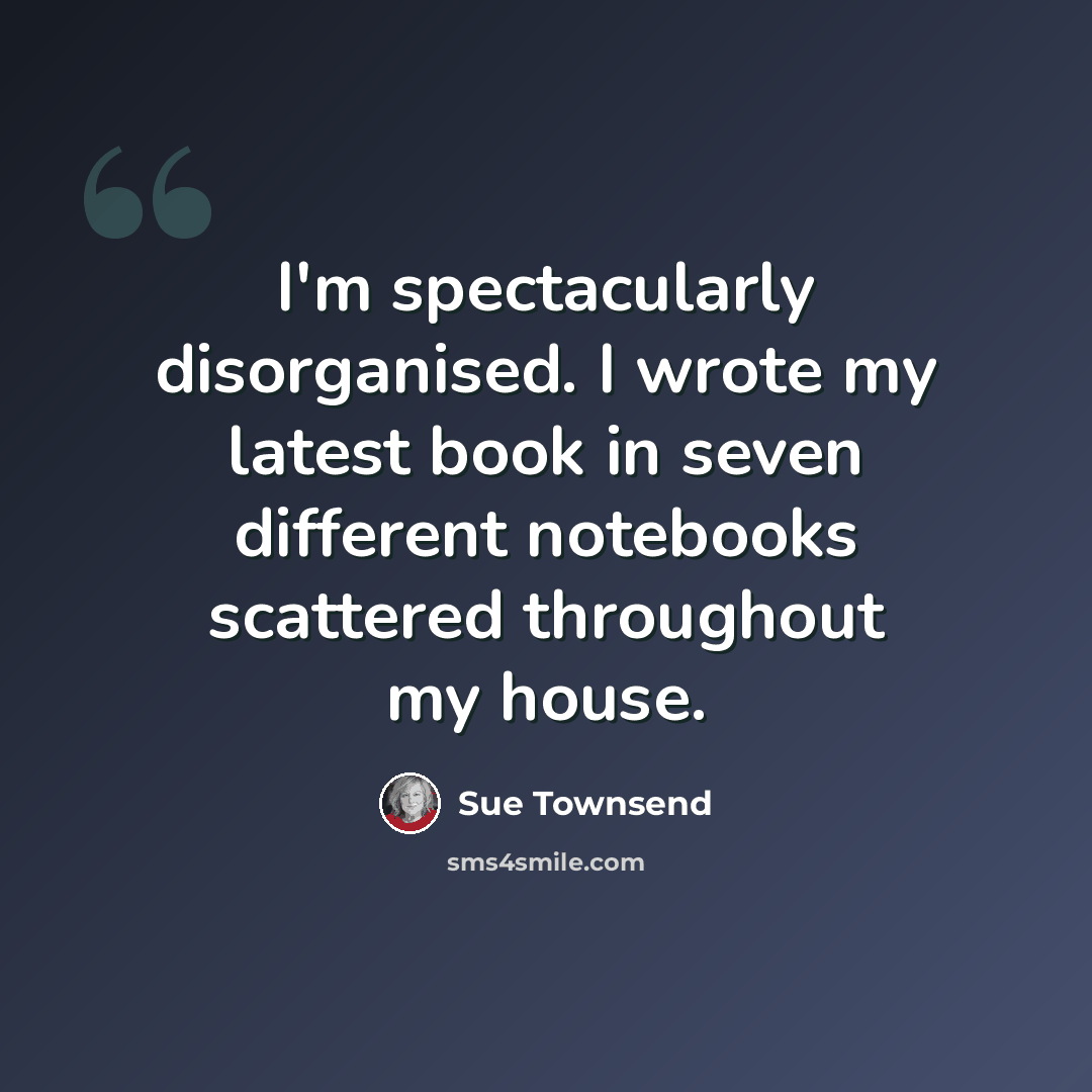 “I'm spectacularly disorganised. I wrote my latest book in seven different notebooks scattered throughout my house.” quote by Sue Townsend