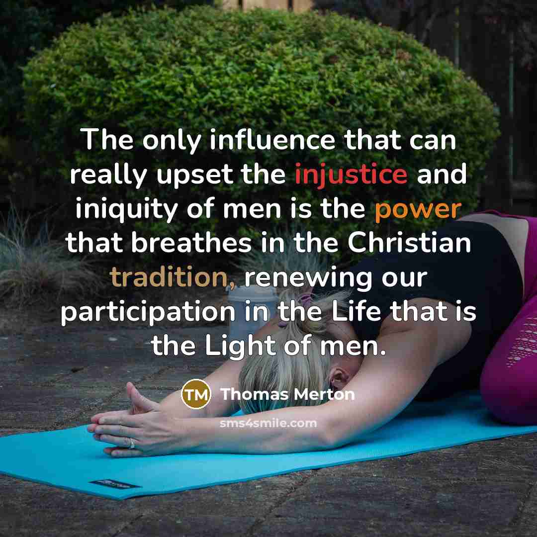 “The only influence that can really upset the injustice and iniquity of men is the power that breathes in the Christian tradition, renewing our participation in the Life that is the Light of men.” quote by Thomas Merton