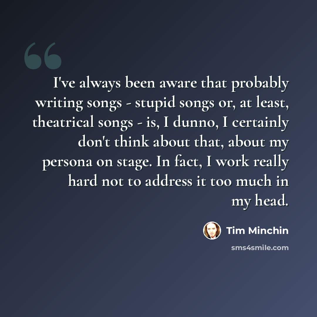 “I've always been aware that probably writing songs - stupid songs or, at least, theatrical songs - is, I dunno, I certainly don't think about that, about my persona on stage. In fact, I work really hard not to address it too much in my head.” quote by Tim Minchin