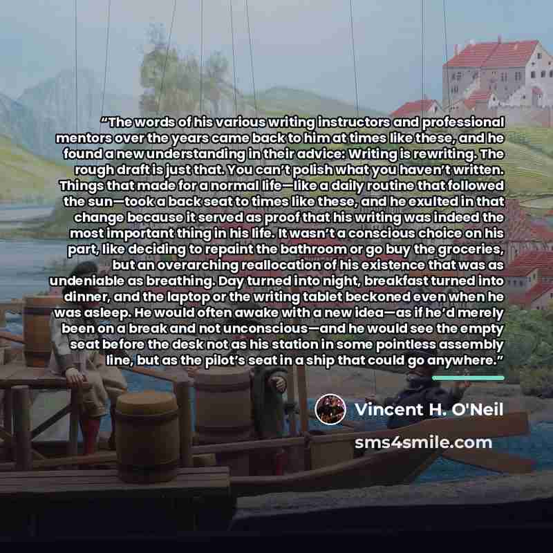 “The words of his various writing instructors and professional mentors over the years came back to him at times like these, and he found a new understanding in their advice: Writing is rewriting. The rough draft is just that. You can’t polish what you haven’t written. Things that made for a normal…” quote by Vincent H. O'Neil