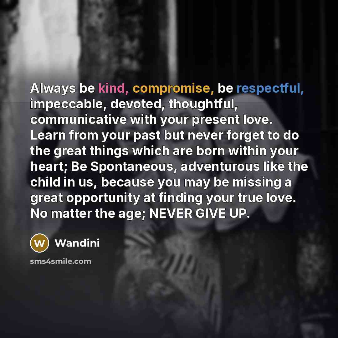 “Always be kind, compromise, be respectful, impeccable, devoted, thoughtful, communicative with your present love. Learn from your past but never forget to do the great things which are born within your heart; Be Spontaneous, adventurous like the child in us, because you may be missing a great…” quote by Wandini