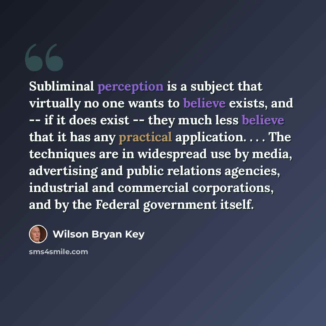 “Subliminal perception is a subject that virtually no one wants to believe exists, and -- if it does exist -- they much less believe that it has any practical application. . . . The techniques are in widespread use by media, advertising and public relations agencies, industrial and commercial…” quote by Wilson Bryan Key