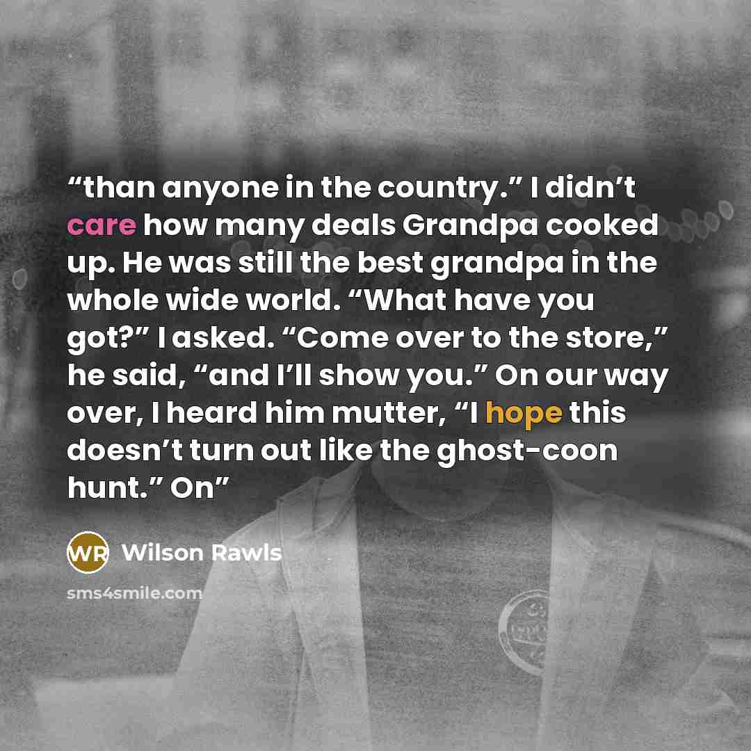 “than anyone in the country.” I didn’t care how many deals Grandpa cooked up. He was still the best grandpa in the whole wide world. “What have you got?” I asked. “Come over to the store,” he said, “and I’ll show you.” On our way over, I heard him mutter, “I hope this doesn’t turn out like the…” quote by Wilson Rawls