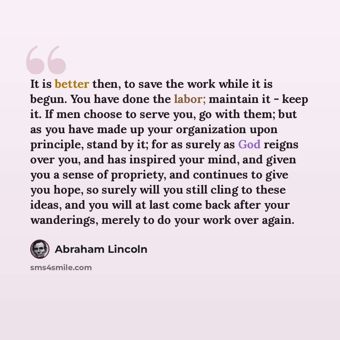 “It is better then, to save the work while it is begun. You have done the labor; maintain it - keep it. If men choose to serve you, go with them; but as you have made up your organization upon principle, stand by it; for as surely as God reigns over you, and has inspired your mind, and given you a…” quote by Abraham Lincoln