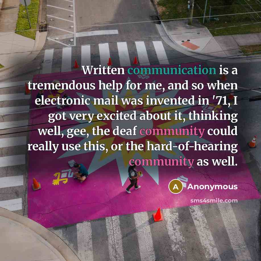 “Written communication is a tremendous help for me, and so when electronic mail was invented in '71, I got very excited about it, thinking well, gee, the deaf community could really use this, or the hard-of-hearing community as well.” quote by Anonymous