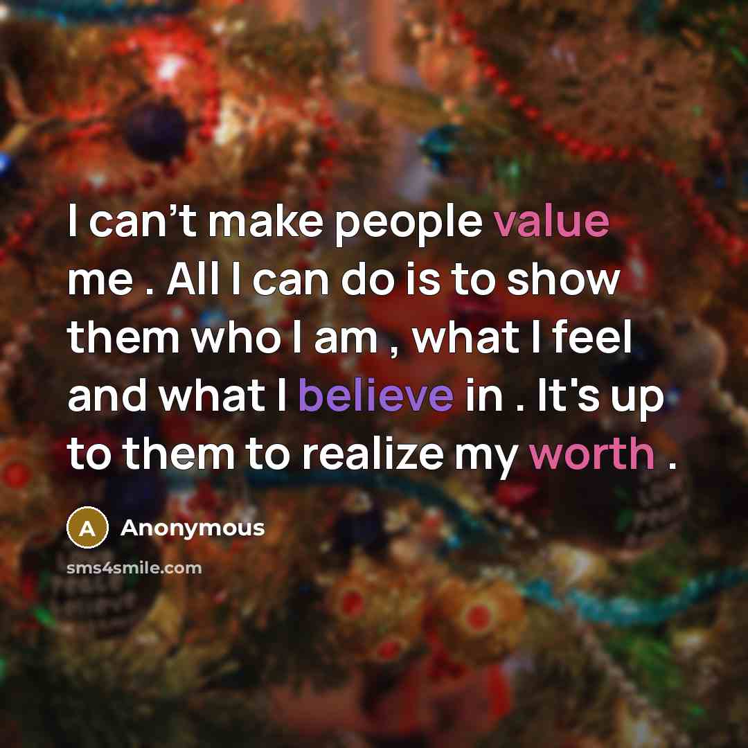“I can't make people value me . All I can do is to show them who I am , what I feel and what I believe in . It's up to them to realize my worth .” quote by Anonymous