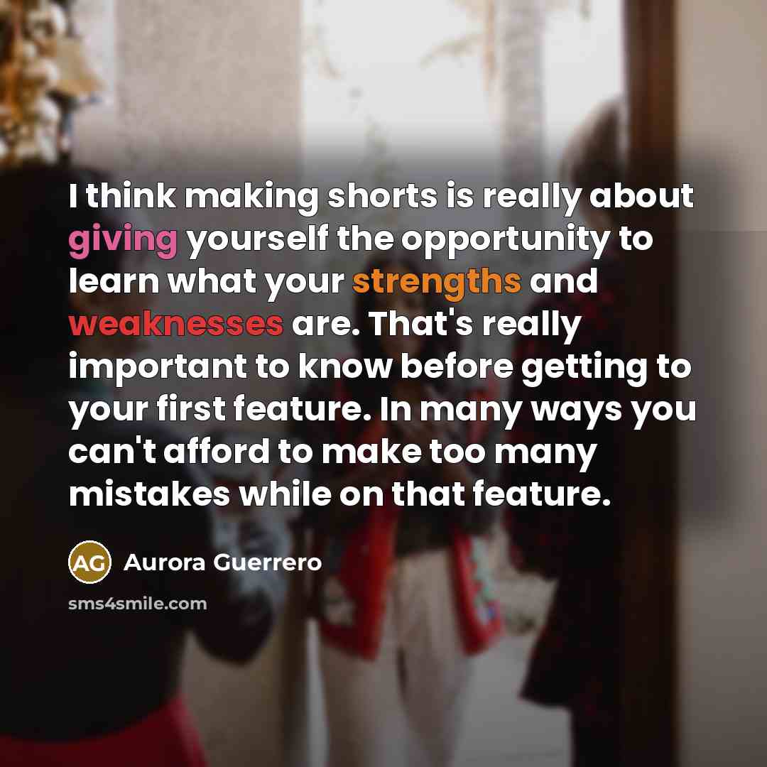 “I think making shorts is really about giving yourself the opportunity to learn what your strengths and weaknesses are. That's really important to know before getting to your first feature. In many ways you can't afford to make too many mistakes while on that feature.” quote by Aurora Guerrero