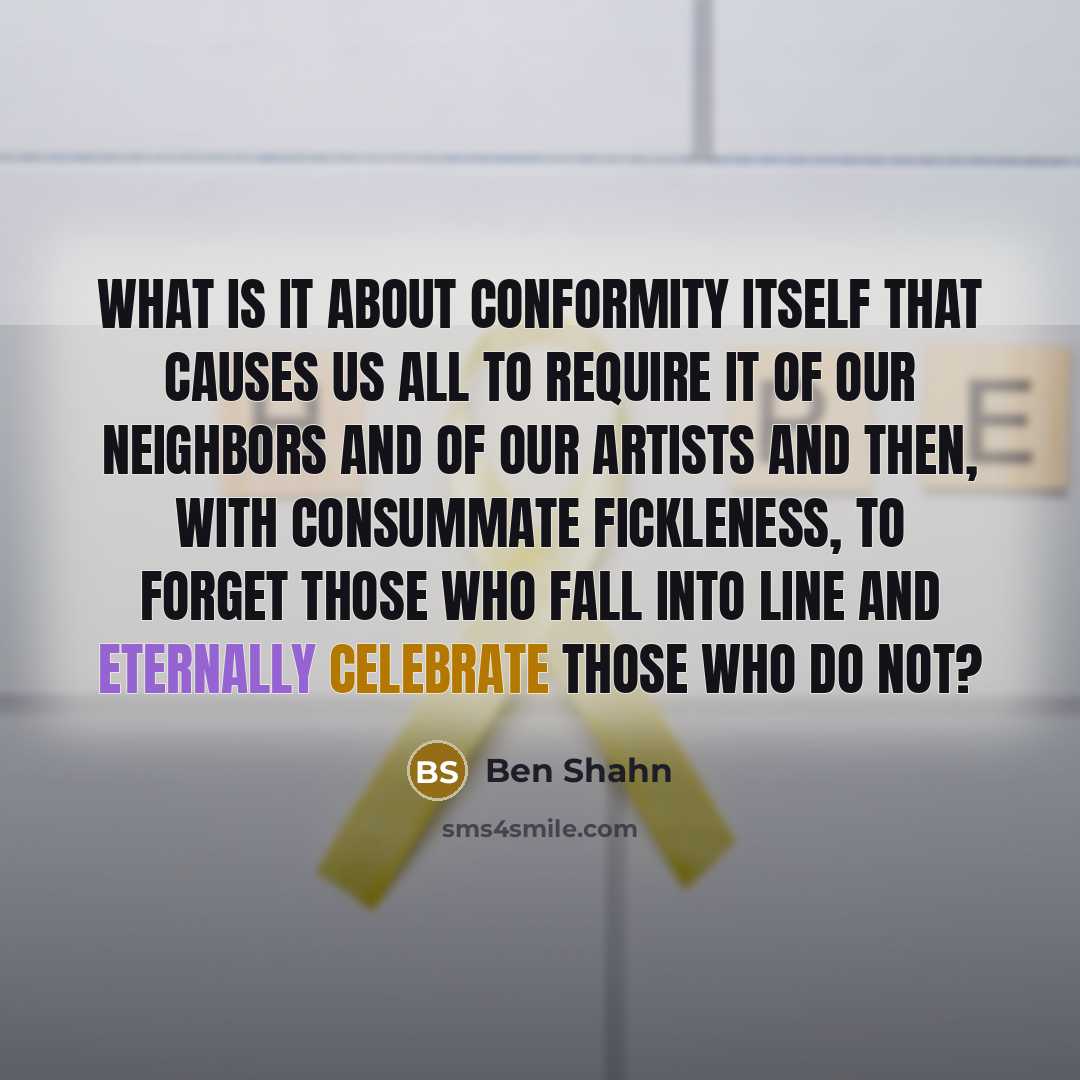 “What is it about conformity itself that causes us all to require it of our neighbors and of our artists and then, with consummate fickleness, to forget those who fall into line and eternally celebrate those who do not?” quote by Ben Shahn