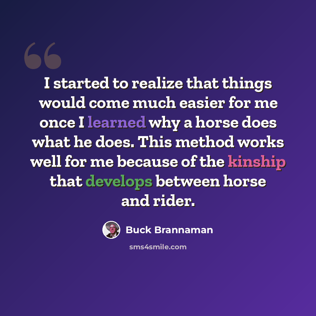 “I started to realize that things would come much easier for me once I learned why a horse does what he does. This method works well for me because of the kinship that develops between horse and rider.” quote by Buck Brannaman