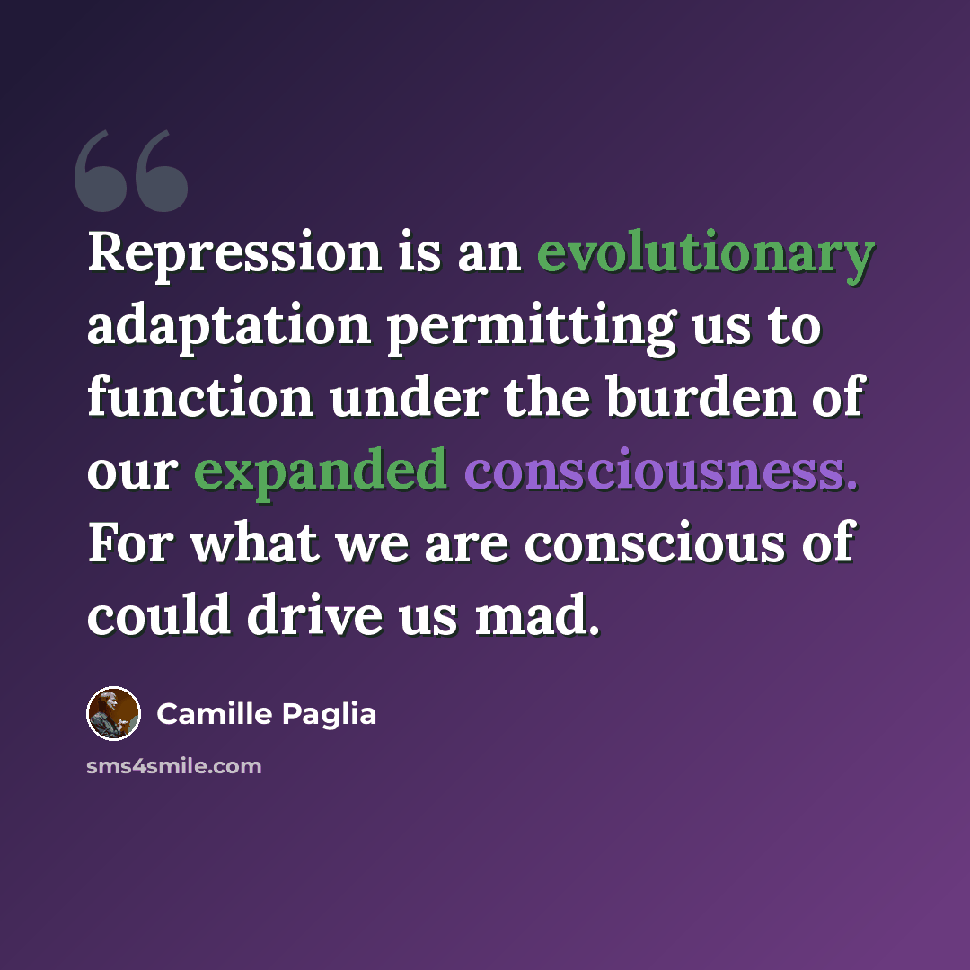 “Repression is an evolutionary adaptation permitting us to function under the burden of our expanded consciousness. For what we are conscious of could drive us mad.” quote by Camille Paglia