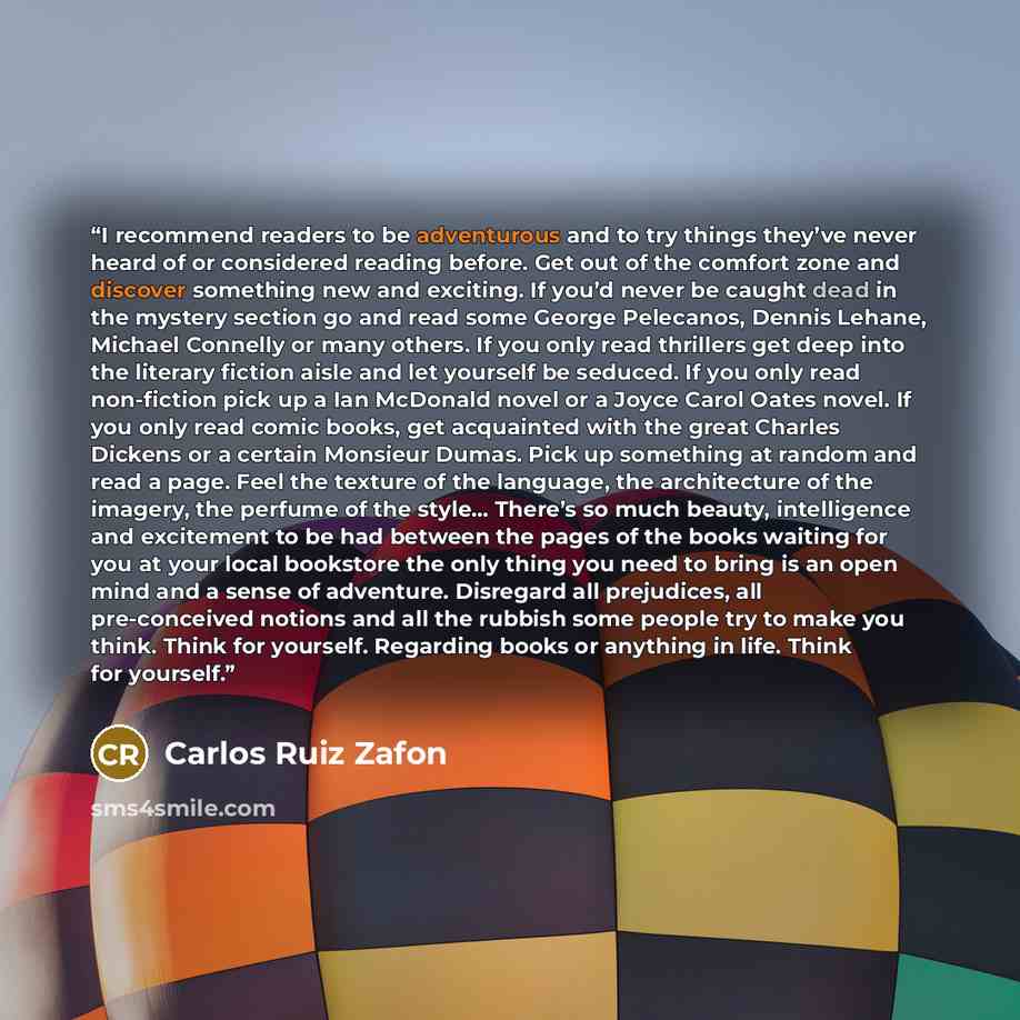 “I recommend readers to be adventurous and to try things they’ve never heard of or considered reading before. Get out of the comfort zone and discover something new and exciting. If you’d never be caught dead in the mystery section go and read some George Pelecanos, Dennis Lehane, Michael Connelly…” quote by Carlos Ruiz Zafón