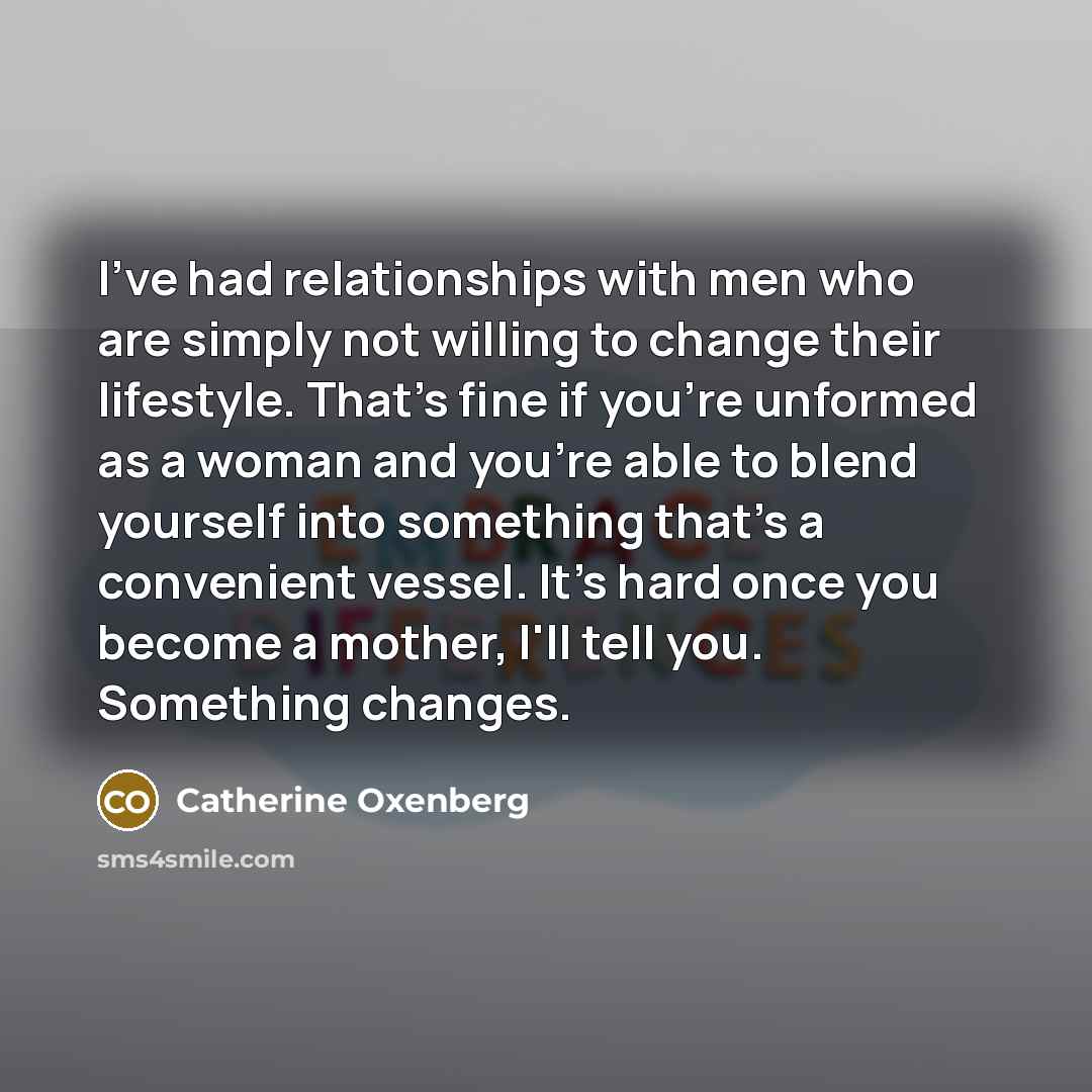“I've had relationships with men who are simply not willing to change their lifestyle. That's fine if you're unformed as a woman and you're able to blend yourself into something that's a convenient vessel. It's hard once you become a mother, I'll tell you. Something changes.” quote by Catherine Oxenberg