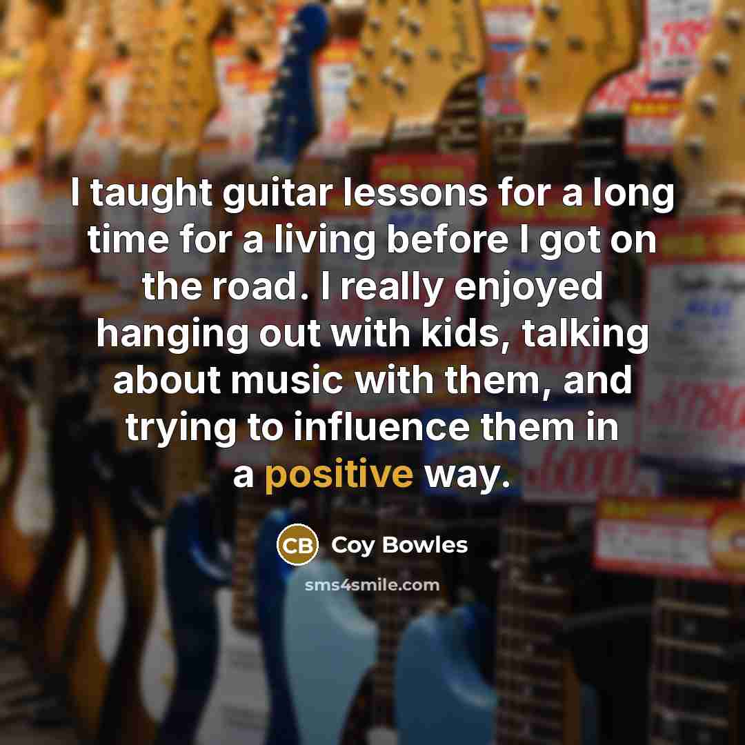 “I taught guitar lessons for a long time for a living before I got on the road. I really enjoyed hanging out with kids, talking about music with them, and trying to influence them in a positive way.” quote by Coy Bowles