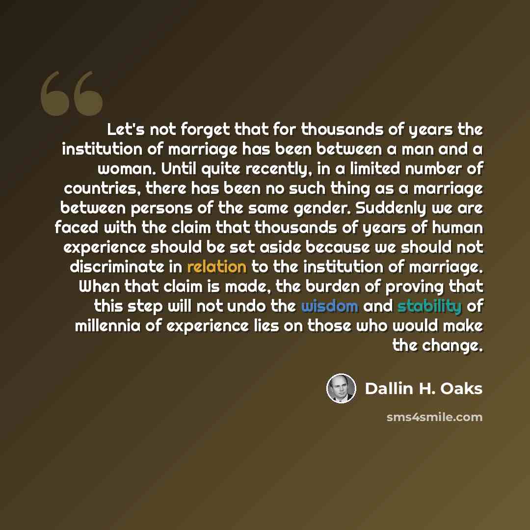 “Let's not forget that for thousands of years the institution of marriage has been between a man and a woman. Until quite recently, in a limited number of countries, there has been no such thing as a marriage between persons of the same gender. Suddenly we are faced with the claim that thousands of…” quote by Dallin H. Oaks