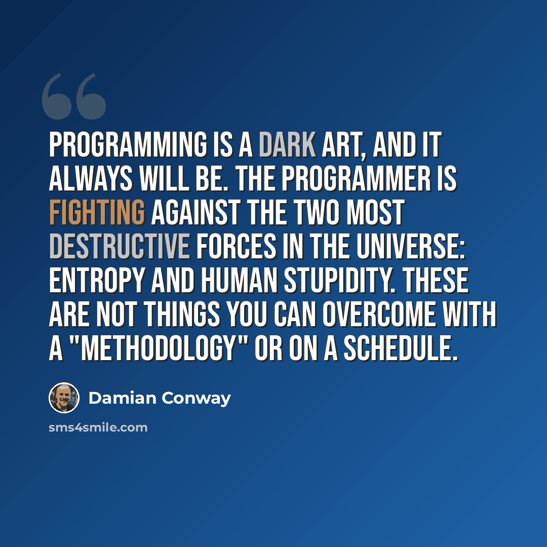 “Programming is a Dark Art, and it always will be. The programmer is fighting against the two most destructive forces in the universe: entropy and human stupidity. These are not things you can overcome with a "methodology" or on a schedule.” quote by Damian Conway