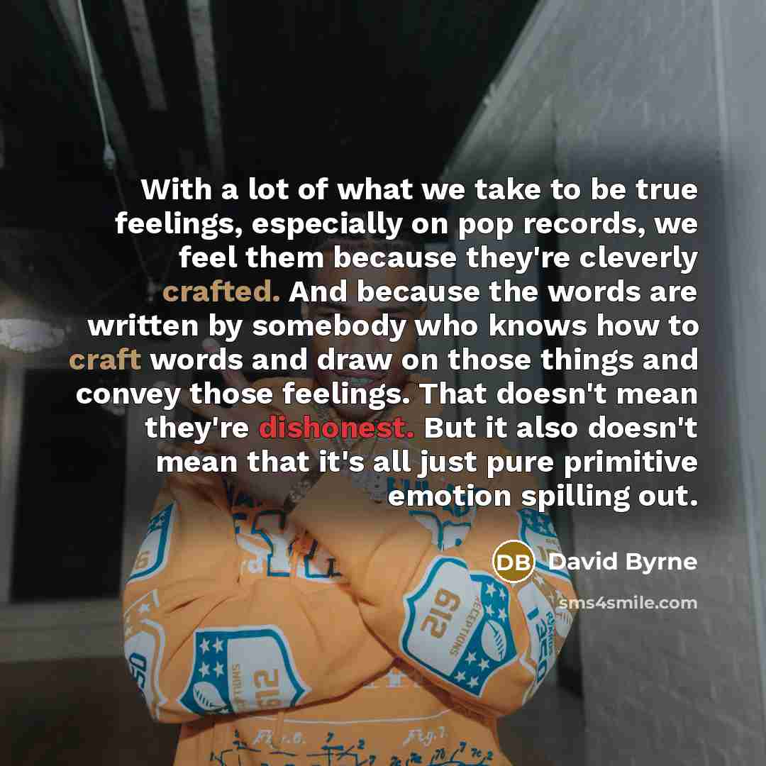 “With a lot of what we take to be true feelings, especially on pop records, we feel them because they're cleverly crafted. And because the words are written by somebody who knows how to craft words and draw on those things and convey those feelings. That doesn't mean they're dishonest. But it also…” quote by David Byrne