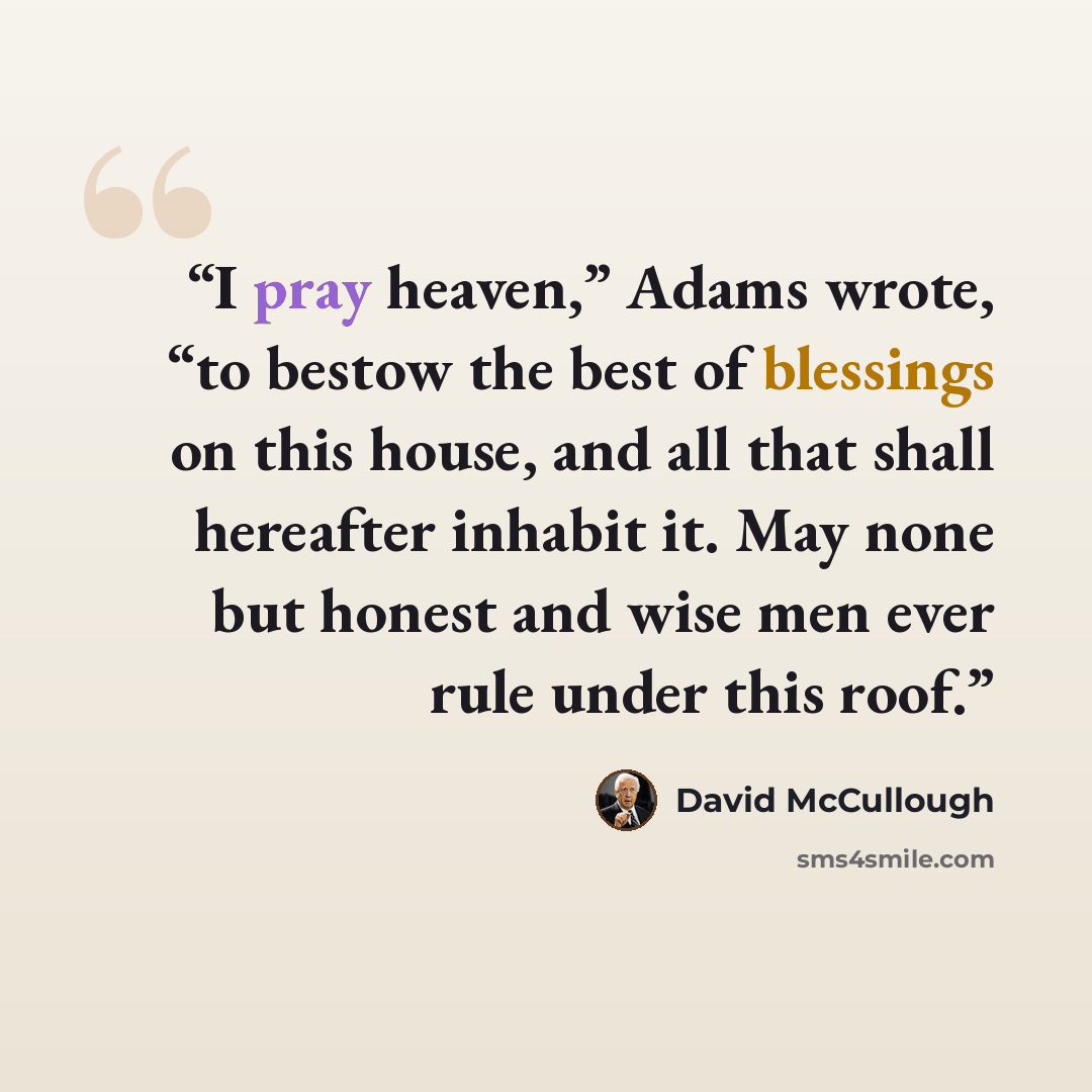 “I pray heaven,” Adams wrote, “to bestow the best of blessings on this house, and all that shall hereafter inhabit it. May none but honest and wise men ever rule under this roof.” quote by David McCullough