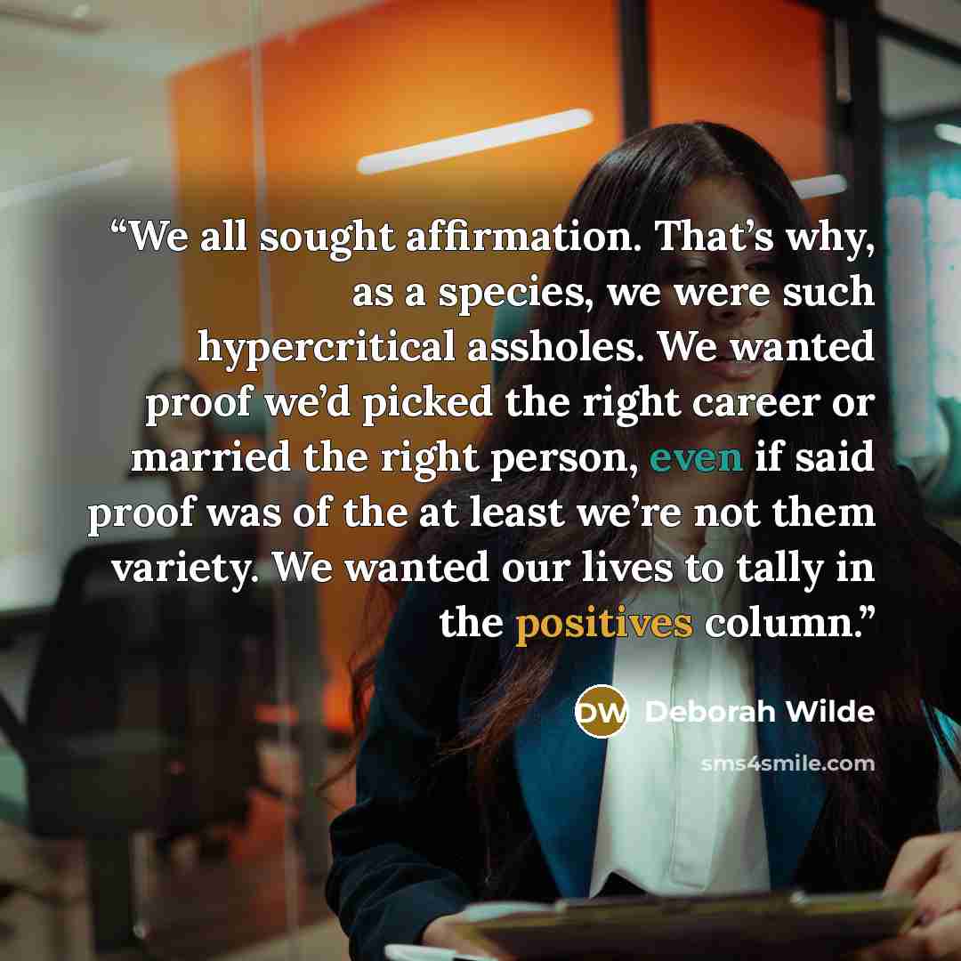 “We all sought affirmation. That’s why, as a species, we were such hypercritical assholes. We wanted proof we’d picked the right career or married the right person, even if said proof was of the at least we’re not them variety. We wanted our lives to tally in the positives column.” quote by Deborah Wilde