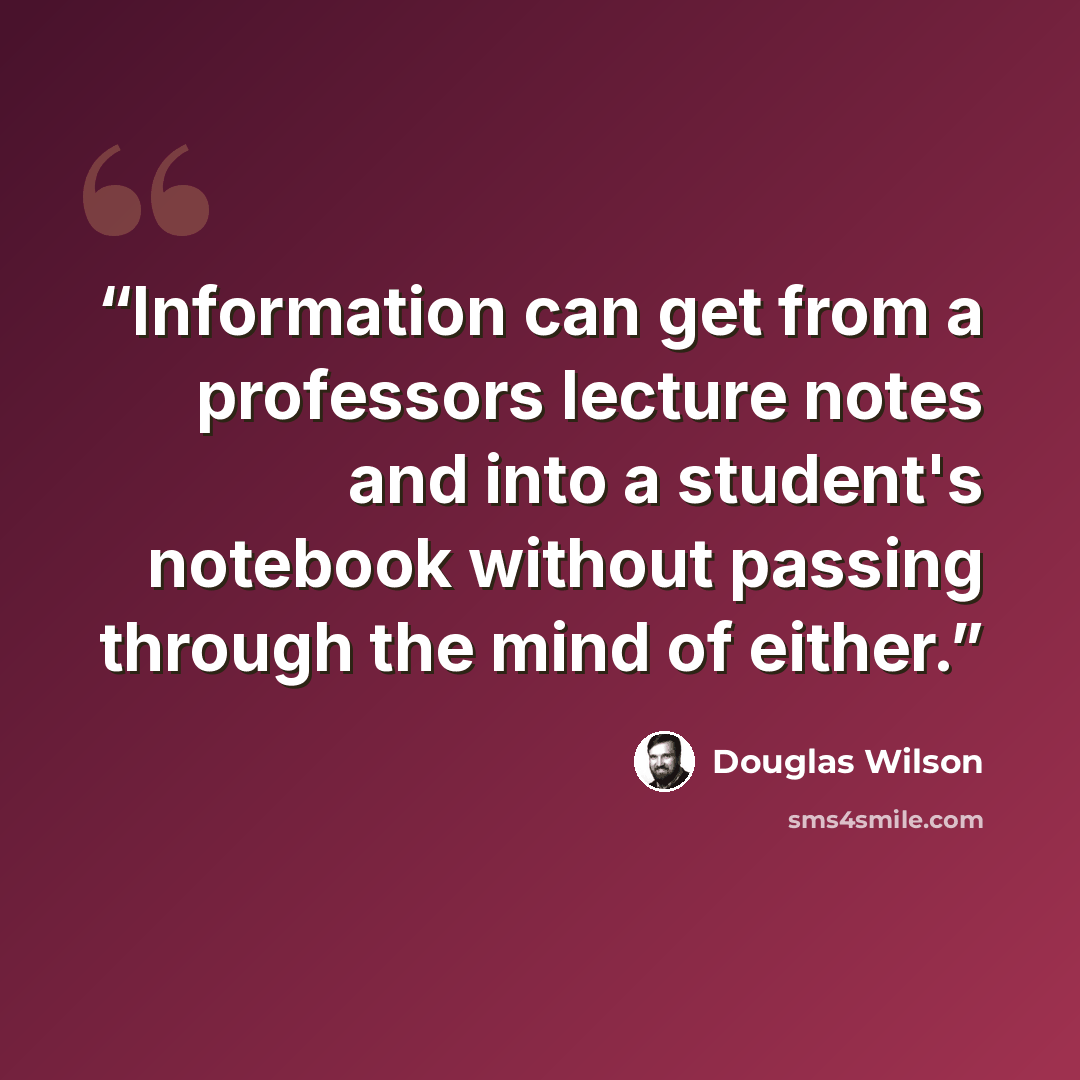 “Information can get from a professors lecture notes and into a student's notebook without passing through the mind of either.” quote by Douglas Wilson
