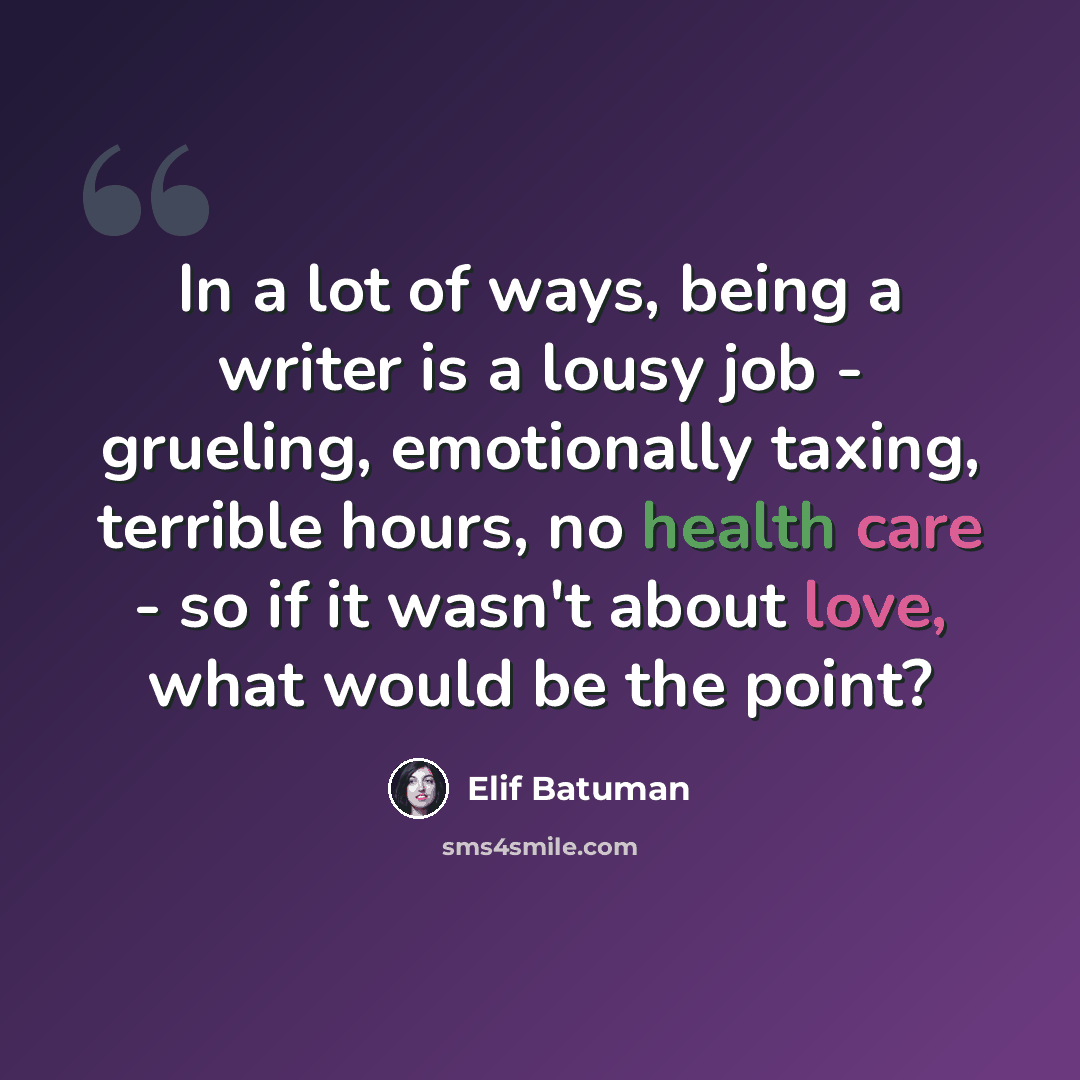 “In a lot of ways, being a writer is a lousy job - grueling, emotionally taxing, terrible hours, no health care - so if it wasn't about love, what would be the point?” quote by Elif Batuman