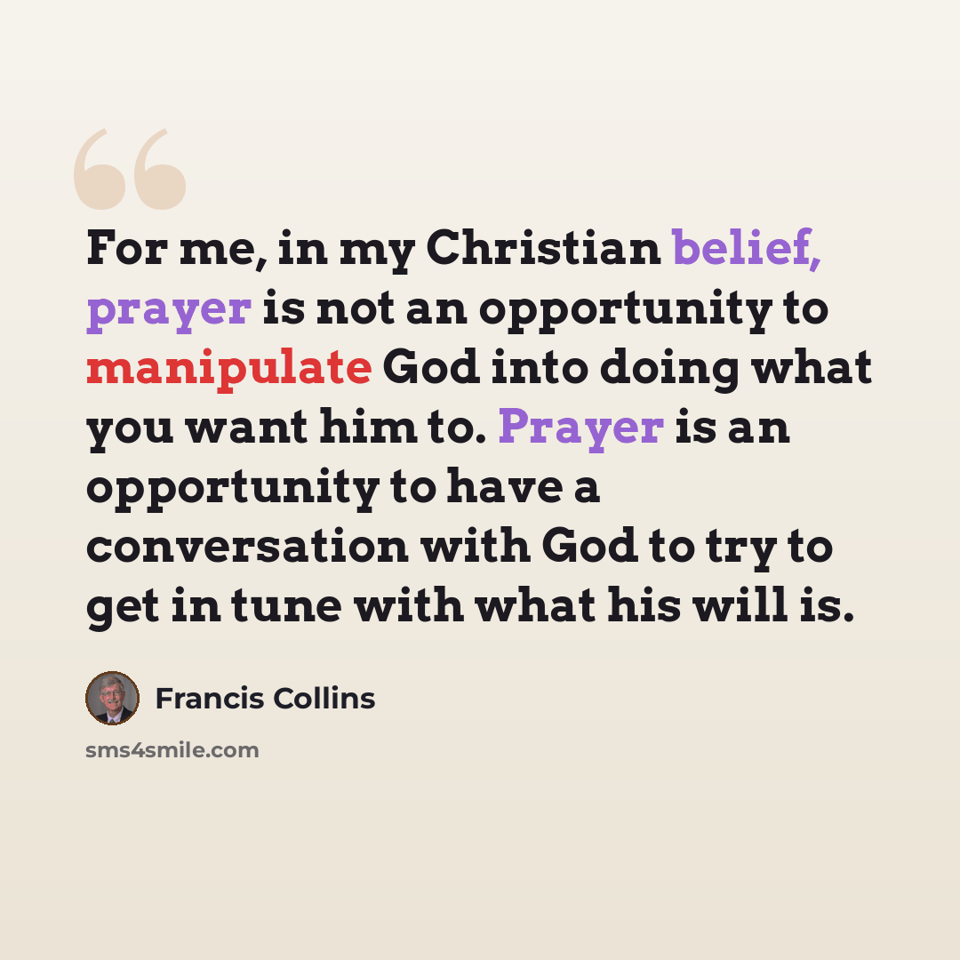 “For me, in my Christian belief, prayer is not an opportunity to manipulate God into doing what you want him to. Prayer is an opportunity to have a conversation with God to try to get in tune with what his will is.” quote by Francis Collins