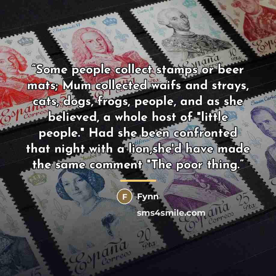 “Some people collect stamps or beer mats; Mum collected waifs and strays, cats, dogs, frogs, people, and as she believed, a whole host of "little people." Had she been confronted that night with a lion,she'd have made the same comment "The poor thing.” quote by Fynn