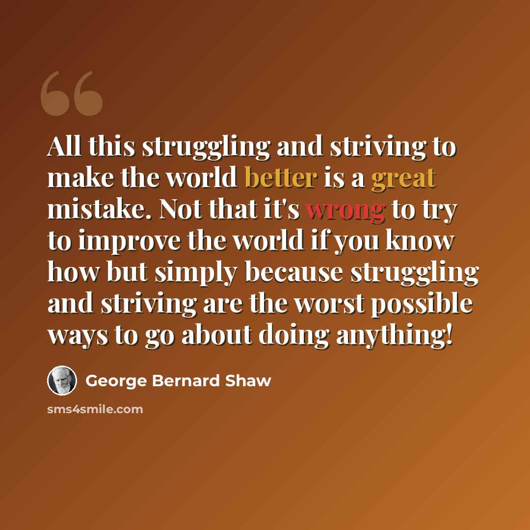 “All this struggling and striving to make the world better is a great mistake. Not that it's wrong to try to improve the world if you know how but simply because struggling and striving are the worst possible ways to go about doing anything!” quote by George Bernard Shaw