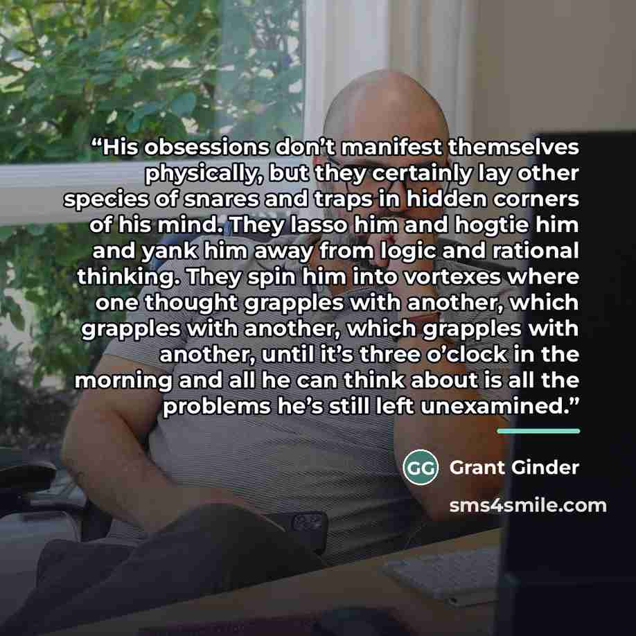 “His obsessions don’t manifest themselves physically, but they certainly lay other species of snares and traps in hidden corners of his mind. They lasso him and hogtie him and yank him away from logic and rational thinking. They spin him into vortexes where one thought grapples with another, which…” quote by Grant Ginder