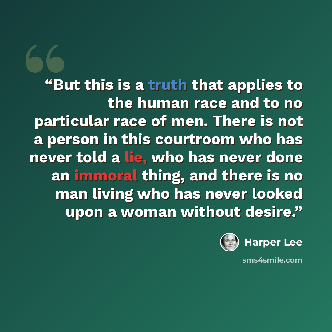 “But this is a truth that applies to the human race and to no particular race of men. There is not a person in this courtroom who has never told a lie, who has never done an immoral thing, and there is no man living who has never looked upon a woman without desire.” quote by Harper Lee