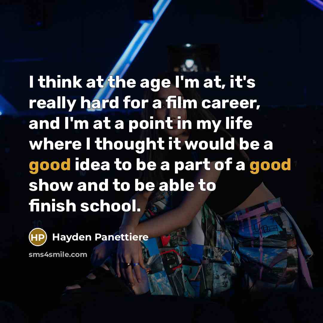 “I think at the age I'm at, it's really hard for a film career, and I'm at a point in my life where I thought it would be a good idea to be a part of a good show and to be able to finish school.” quote by Hayden Panettiere