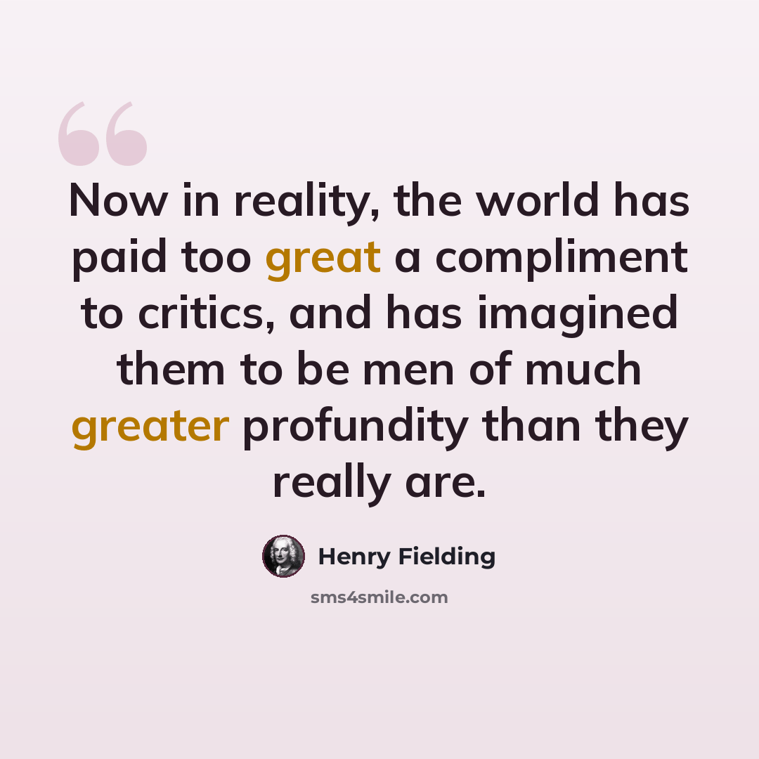 “Now in reality, the world has paid too great a compliment to critics, and has imagined them to be men of much greater profundity than they really are.” quote by Henry Fielding
