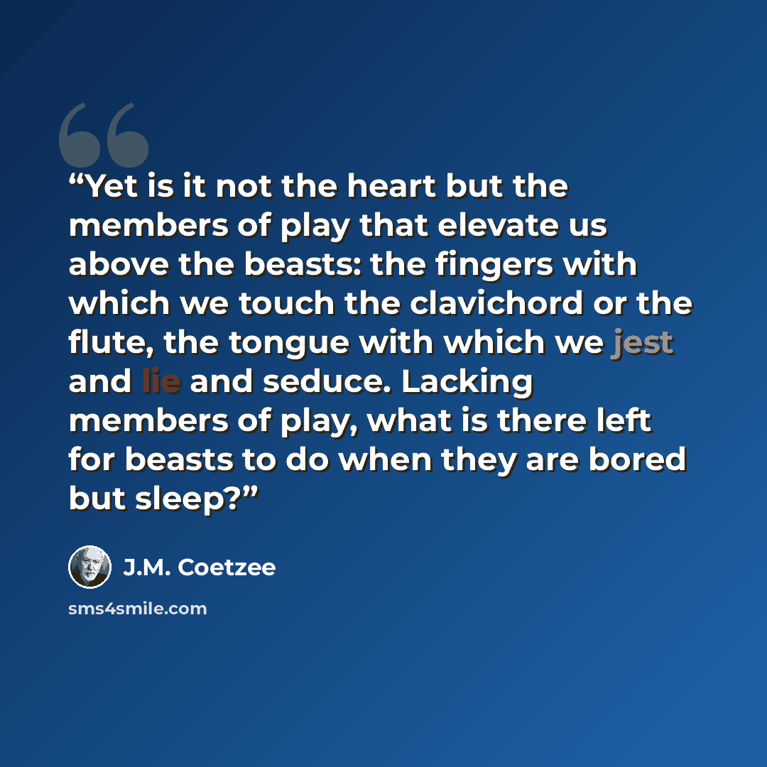 “Yet is it not the heart but the members of play that elevate us above the beasts: the fingers with which we touch the clavichord or the flute, the tongue with which we jest and lie and seduce. Lacking members of play, what is there left for beasts to do when they are bored but sleep?” quote by J.M. Coetzee