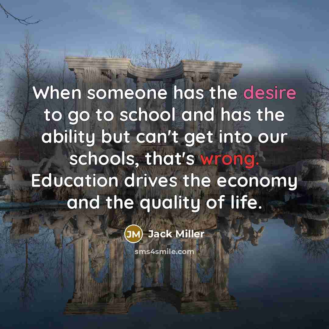 “When someone has the desire to go to school and has the ability but can't get into our schools, that's wrong. Education drives the economy and the quality of life.” quote by Jack Miller