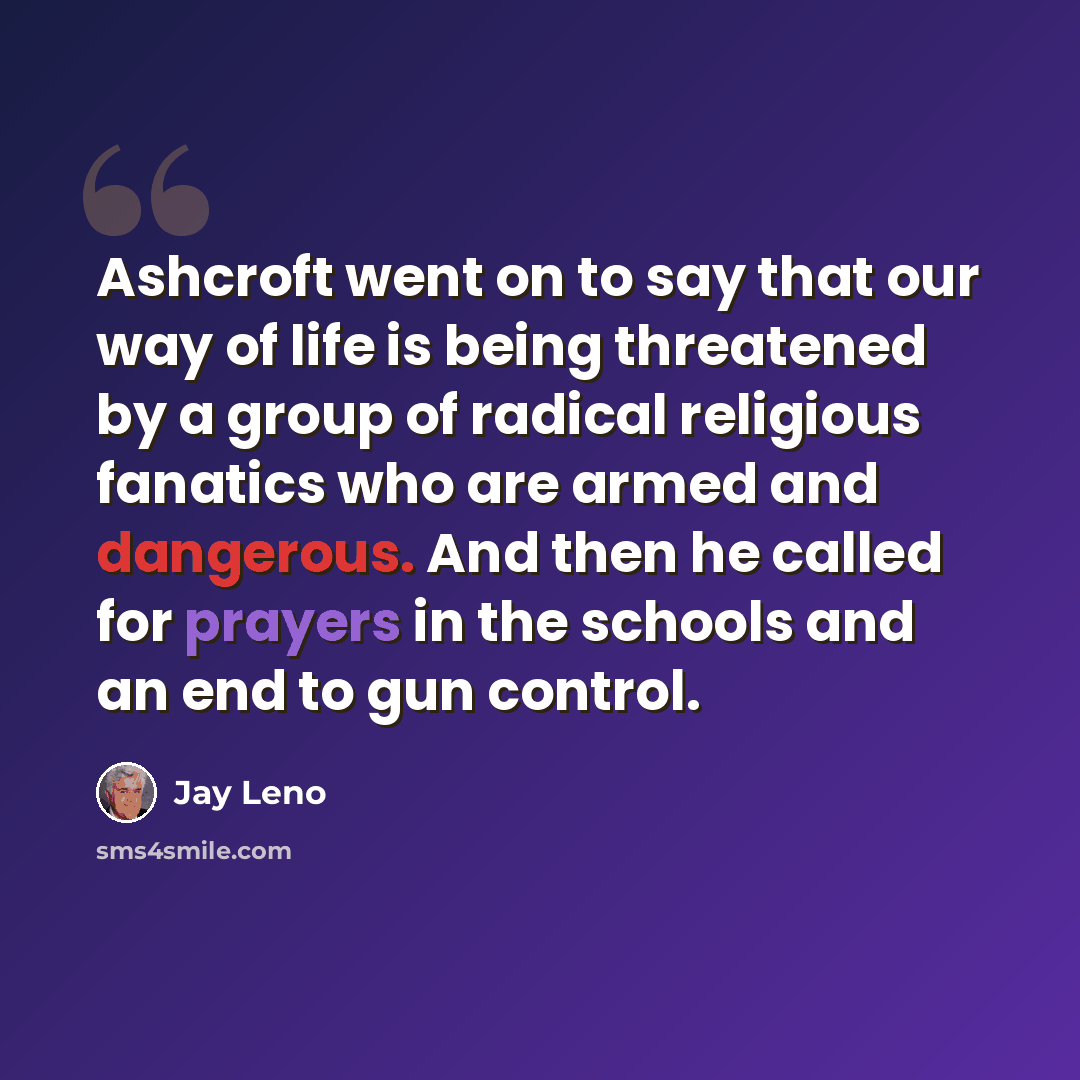 “Ashcroft went on to say that our way of life is being threatened by a group of radical religious fanatics who are armed and dangerous. And then he called for prayers in the schools and an end to gun control.” quote by Jay Leno