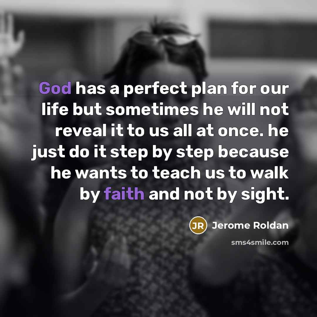 “God has a perfect plan for our life but sometimes he will not reveal it to us all at once. he just do it step by step because he wants to teach us to walk by faith and not by sight.” quote by Jerome Roldan