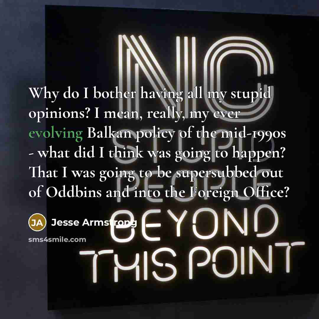 “Why do I bother having all my stupid opinions? I mean, really, my ever evolving Balkan policy of the mid-1990s - what did I think was going to happen? That I was going to be supersubbed out of Oddbins and into the Foreign Office?” quote by Jesse Armstrong