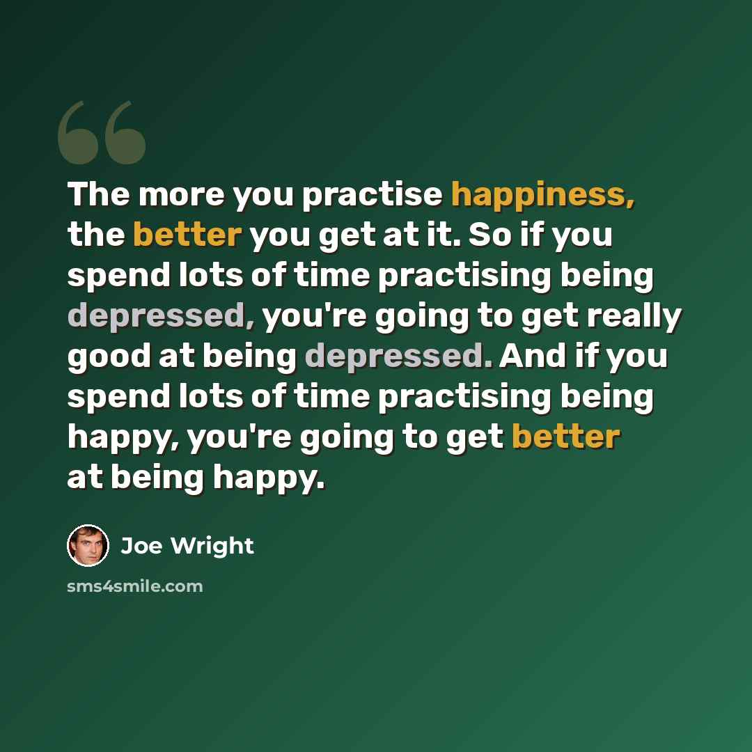 “The more you practise happiness, the better you get at it. So if you spend lots of time practising being depressed, you're going to get really good at being depressed. And if you spend lots of time practising being happy, you're going to get better at being happy.” quote by Joe Wright