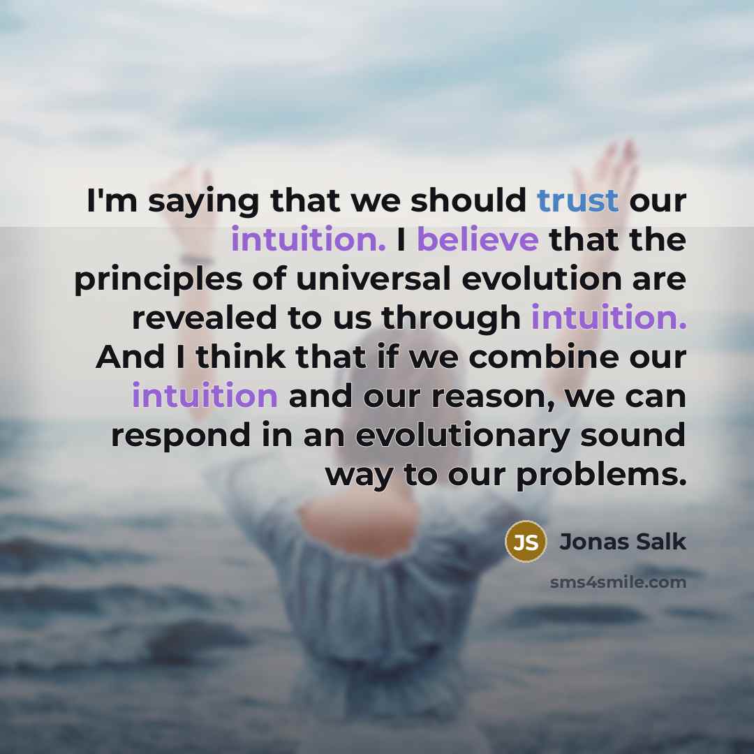 “I'm saying that we should trust our intuition. I believe that the principles of universal evolution are revealed to us through intuition. And I think that if we combine our intuition and our reason, we can respond in an evolutionary sound way to our problems.” quote by Jonas Salk
