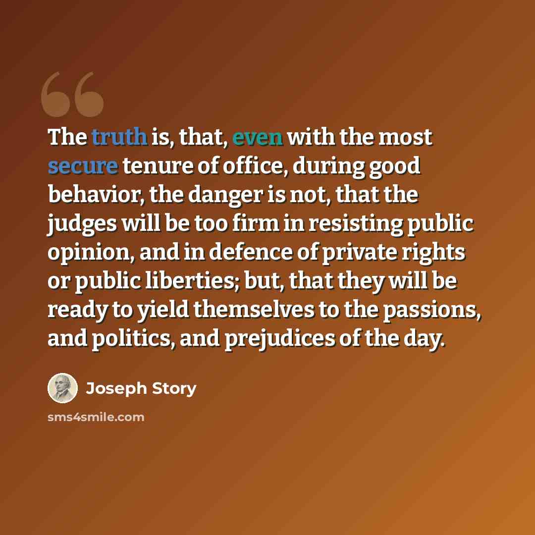 “The truth is, that, even with the most secure tenure of office, during good behavior, the danger is not, that the judges will be too firm in resisting public opinion, and in defence of private rights or public liberties; but, that they will be ready to yield themselves to the passions, and…” quote by Joseph Story