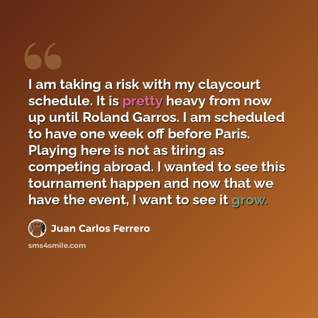 “I am taking a risk with my claycourt schedule. It is pretty heavy from now up until Roland Garros. I am scheduled to have one week off before Paris. Playing here is not as tiring as competing abroad. I wanted to see this tournament happen and now that we have the event, I want to see it grow.” quote by Juan Carlos Ferrero