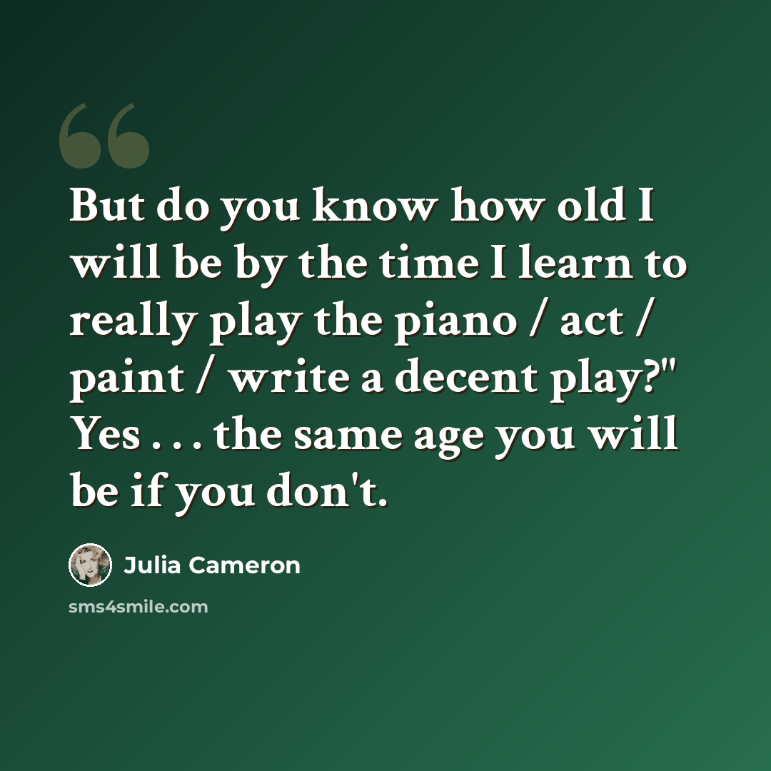 “But do you know how old I will be by the time I learn to really play the piano / act / paint / write a decent play?" Yes . . . the same age you will be if you don't.” quote by Julia Cameron