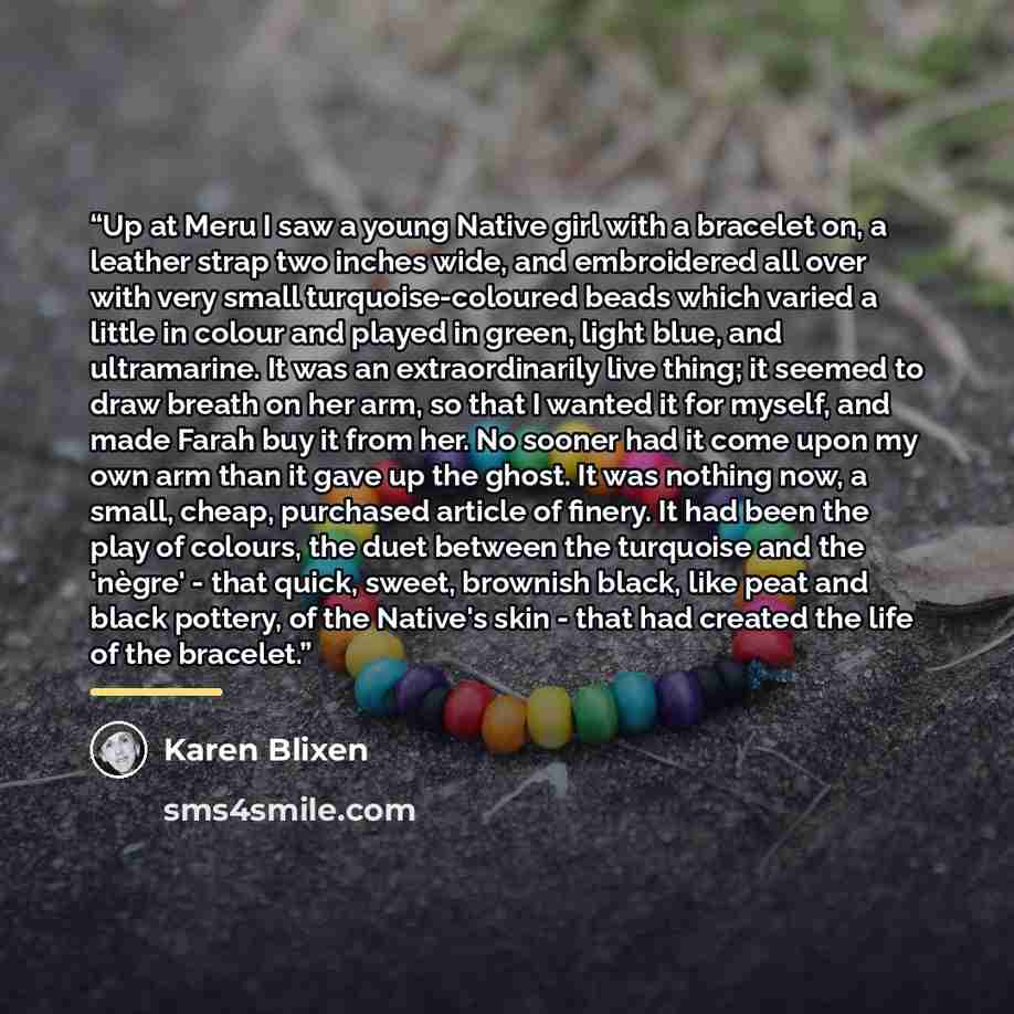 “Up at Meru I saw a young Native girl with a bracelet on, a leather strap two inches wide, and embroidered all over with very small turquoise-coloured beads which varied a little in colour and played in green, light blue, and ultramarine. It was an extraordinarily live thing; it seemed to draw…” quote by Karen Blixen