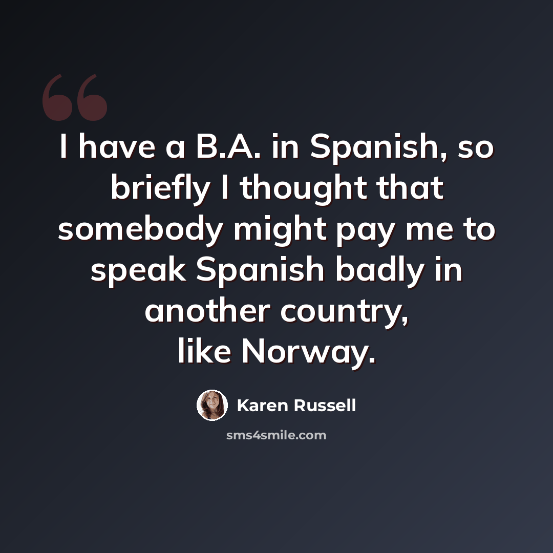 “I have a B.A. in Spanish, so briefly I thought that somebody might pay me to speak Spanish badly in another country, like Norway.” quote by Karen Russell