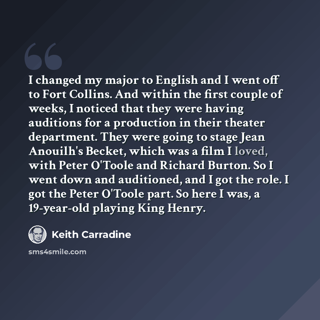 “I changed my major to English and I went off to Fort Collins. And within the first couple of weeks, I noticed that they were having auditions for a production in their theater department. They were going to stage Jean Anouilh's Becket, which was a film I loved, with Peter O'Toole and Richard…” quote by Keith Carradine
