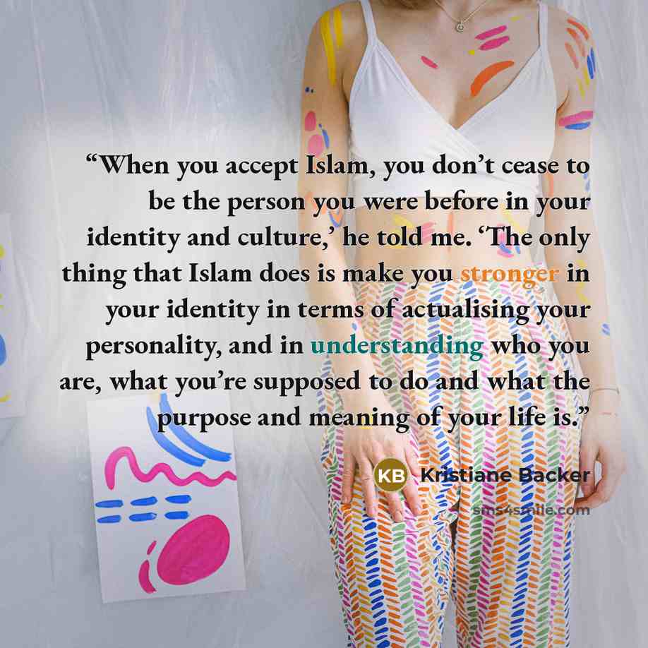“When you accept Islam, you don’t cease to be the person you were before in your identity and culture,’ he told me. ‘The only thing that Islam does is make you stronger in your identity in terms of actualising your personality, and in understanding who you are, what you’re supposed to do and what…” quote by Kristiane Backer