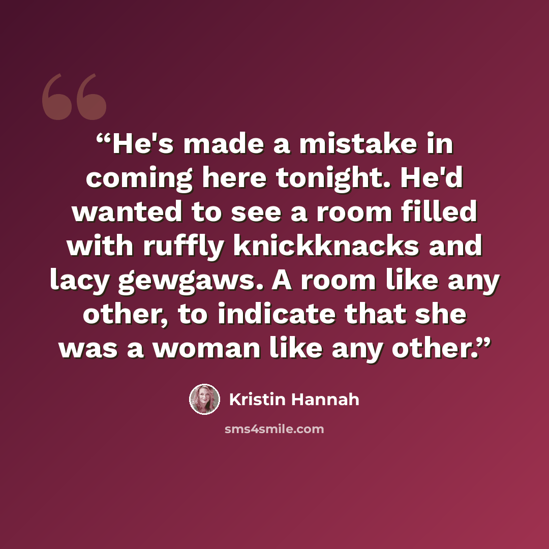 “He's made a mistake in coming here tonight. He'd wanted to see a room filled with ruffly knickknacks and lacy gewgaws. A room like any other, to indicate that she was a woman like any other.” quote by Kristin Hannah