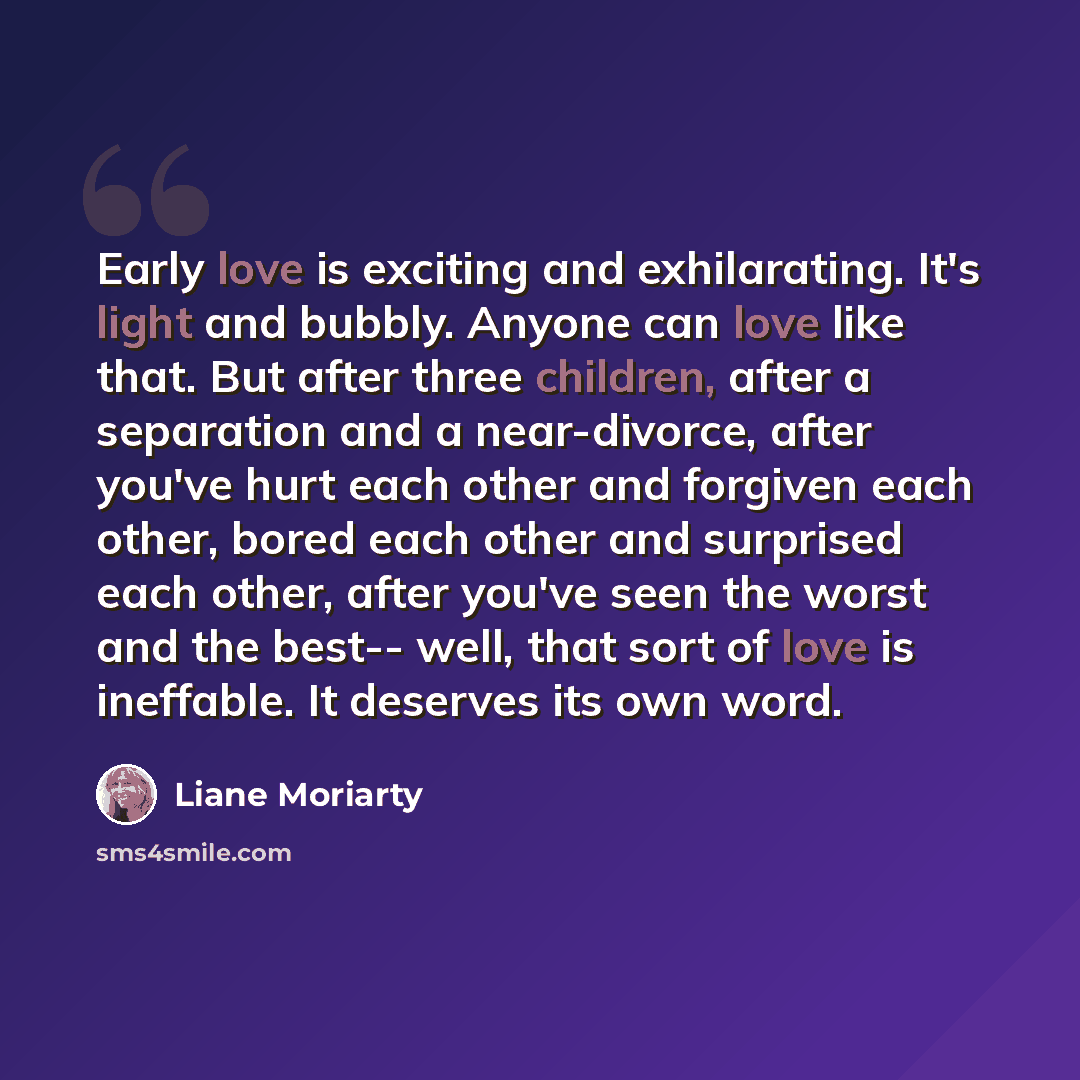 “Early love is exciting and exhilarating. It's light and bubbly. Anyone can love like that. But after three children, after a separation and a near-divorce, after you've hurt each other and forgiven each other, bored each other and surprised each other, after you've seen the worst and the best…” quote by Liane Moriarty