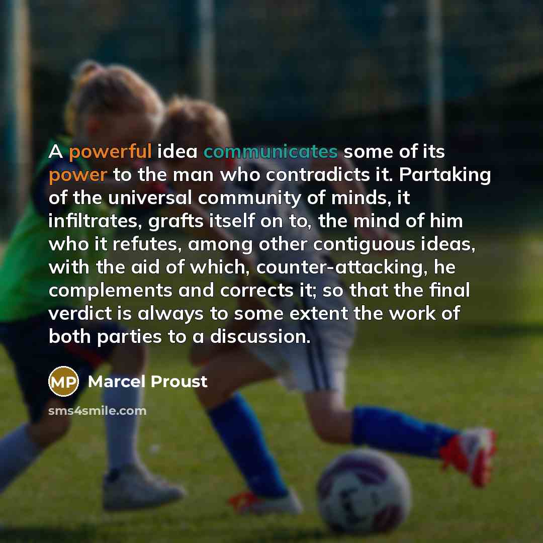 “A powerful idea communicates some of its power to the man who contradicts it. Partaking of the universal community of minds, it infiltrates, grafts itself on to, the mind of him who it refutes, among other contiguous ideas, with the aid of which, counter-attacking, he complements and corrects it…” quote by Marcel Proust