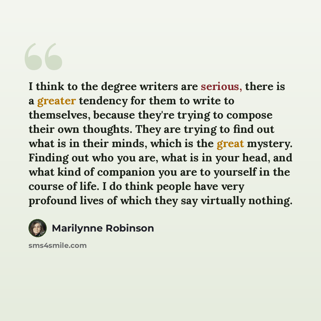 “I think to the degree writers are serious, there is a greater tendency for them to write to themselves, because they're trying to compose their own thoughts. They are trying to find out what is in their minds, which is the great mystery. Finding out who you are, what is in your head, and what kind…” quote by Marilynne Robinson